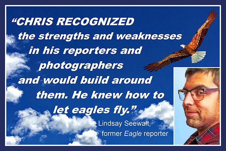 Chris recognized the strengths and weaknesses in his reporters and would build around them. He knew how to let eagles fly. —Lindsay Seewalt, former Eagle reporter