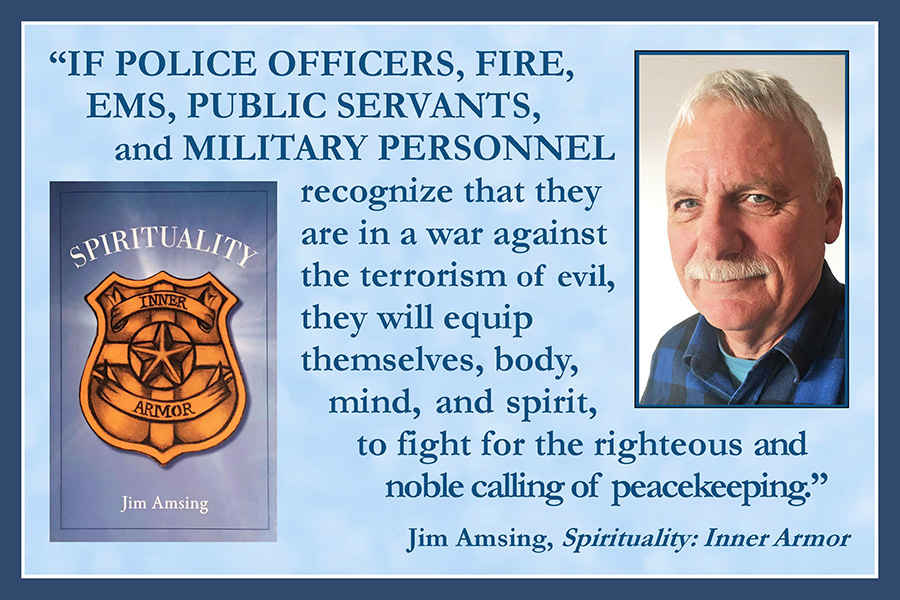 If police officers, fire, EMS, public servants, and military personnel recognize that they are in a war against the terrorism of evil, they will equip themselves, body, mind, and spirit, to fight for the righteous and noble call of peacekeeping. —Jim Amsing, Spirituality: Inner Armor