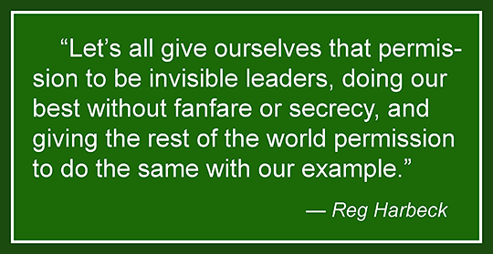Let's all give ourselves that permission to be invisible leaders, doing our best without fanfare or secrecy, and giving the rest of the world permission to do the same with our example. —Reg Harbeck