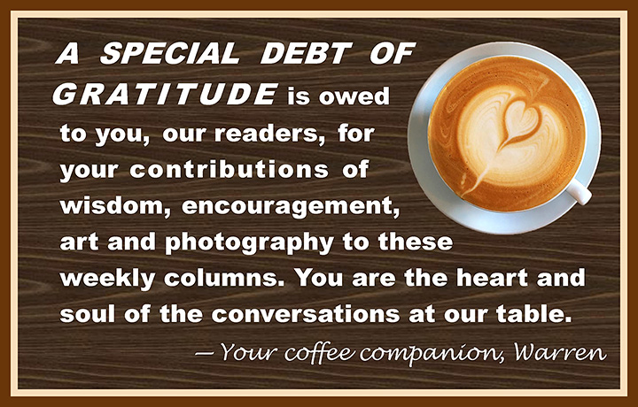 A special debt of gratitude is owed to you, our readers, for your contributions of wisdom, encouragement, art and photography to these weekly columns. You are the heart and soul of the conversations at our table. —Your coffee companion, Warren
