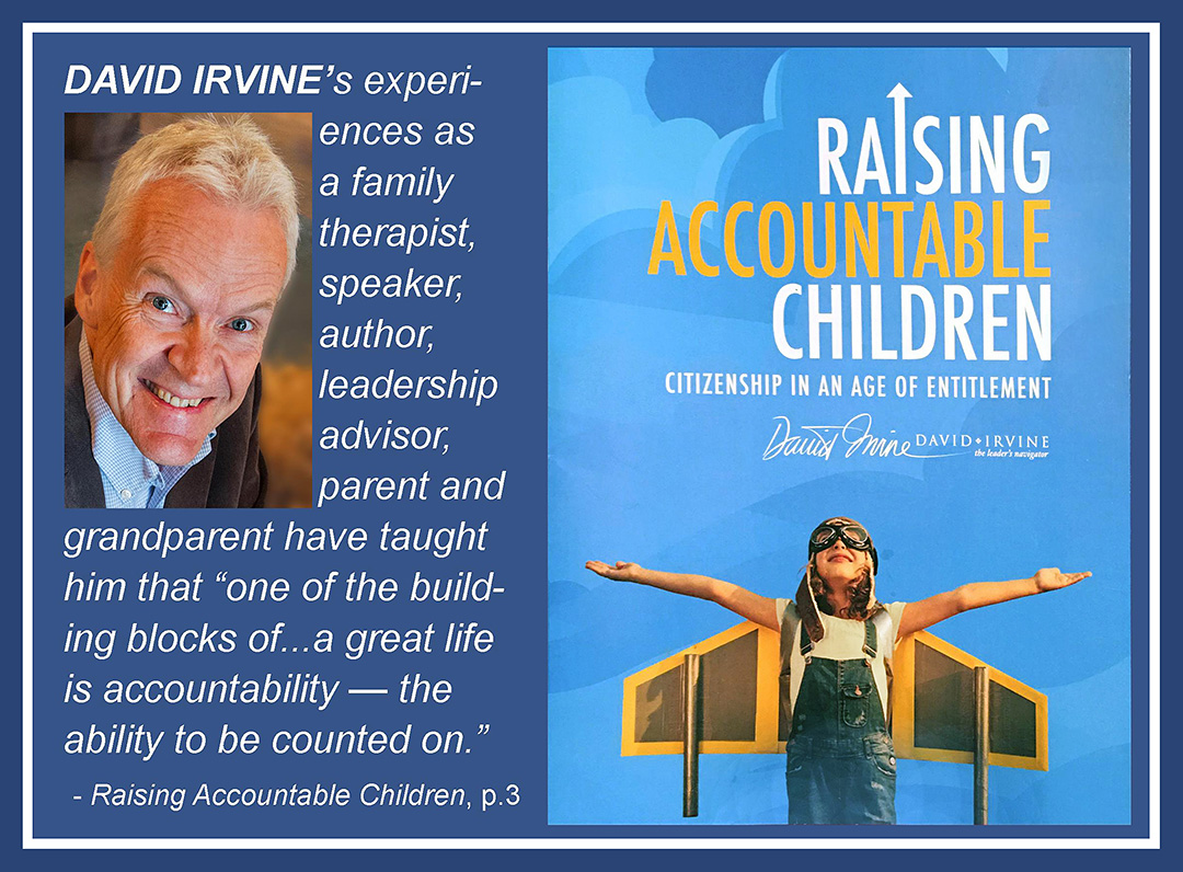 David Irvine's experiences as a family therapist, speaker, author, leadership advisor, parent and grandparent have taught him that 'one of the building blocks of … a great life is accountability – the ability to be counted on.' —Raising Accountable Children, page 3