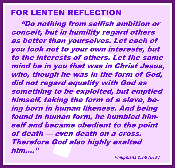 Do nothing from selfish ambition or conceit, but in humility regard others as better than yourselves.  Let each of you look not to your own interests, but to the interests of others. Let the same mind be in you that was in Christ Jesus, who, though he was in the form of God, did not regard equality with God as something to be exploited, but emptied himself, taking the form of a slave, being born in human likeness. And being in human form, he humbled himself and became obedient to the point of death—even death on a cross. Therefore God also highly exalted him… —Philippians 2:3–9 NRSV
