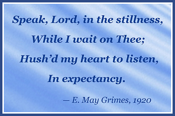 Speak, Lord, in the stillness, While I wait on Thee; Hush'd my heart to listen In expectancy. —E. May Grimes, 1920