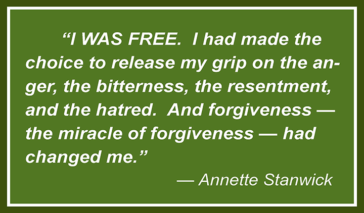 I had made the choice to release my grip on the anger, the bitterness, the resentment, and the hatred. And forgiveness – the miracle of forgiveness – had changed me. —Annette Stanwick