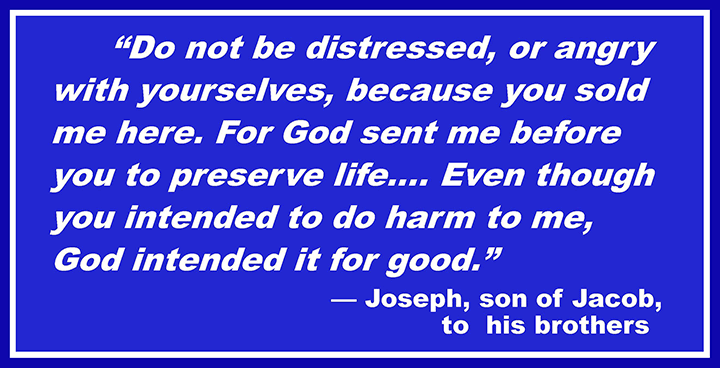 Do not be distressed, or angry with yourselves, because you sold me here. For God sent me before you to preserve life.… Even though you intended to do harm to me, God intended it for good. —Joseph, son of Jacob, to his brothers