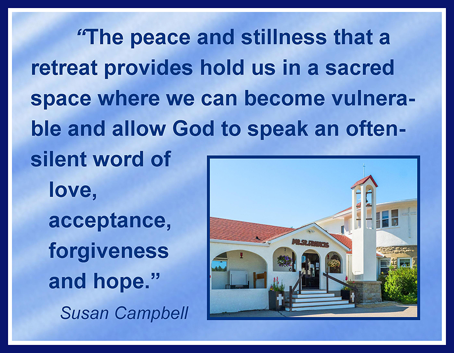 The peace and stillness that a retreat provides hold us in a sacred space where we can become vulnerable and allow God to speak an often-silent word of love, acceptance, forgiveness and hope. —Susan Campbell