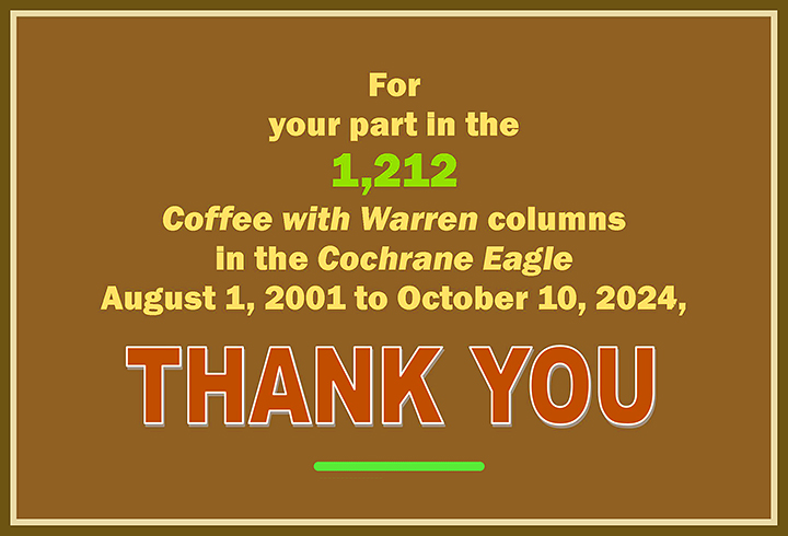 For your part in the 1,212 Coffee with Warren columns in the Cochrane Eagle, August 1, 2002, to October 10, 2024, THANK YOU